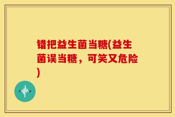 错把益生菌当糖(益生菌误当糖，可笑又危险)