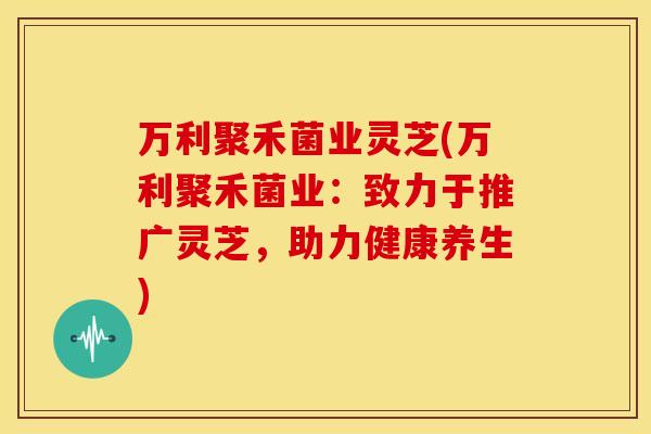 万利聚禾菌业灵芝(万利聚禾菌业：致力于推广灵芝，助力健康养生)