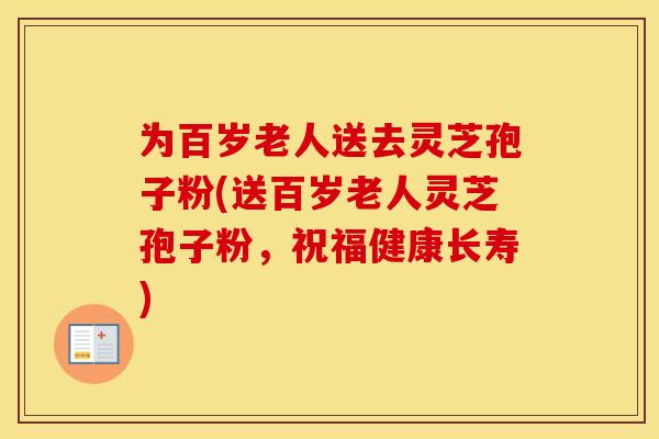 为百岁老人送去灵芝孢子粉(送百岁老人灵芝孢子粉，祝福健康长寿)