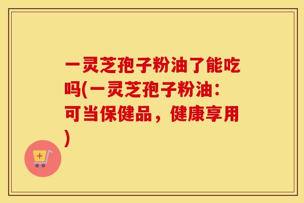 一灵芝孢子粉油了能吃吗(一灵芝孢子粉油：可当保健品，健康享用)