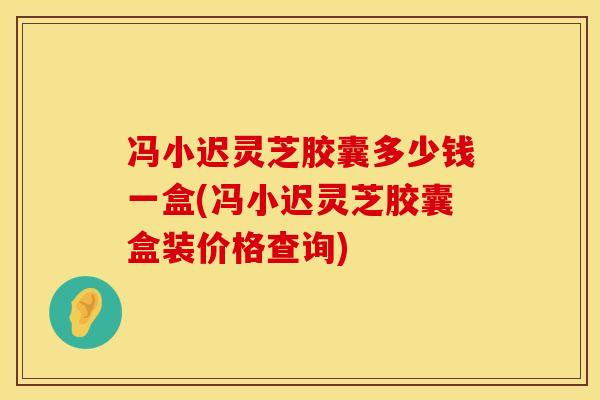 冯小迟灵芝胶囊多少钱一盒(冯小迟灵芝胶囊盒装价格查询)