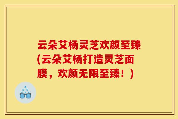 云朵艾杨灵芝欢颜至臻(云朵艾杨打造灵芝面膜，欢颜无限至臻！)