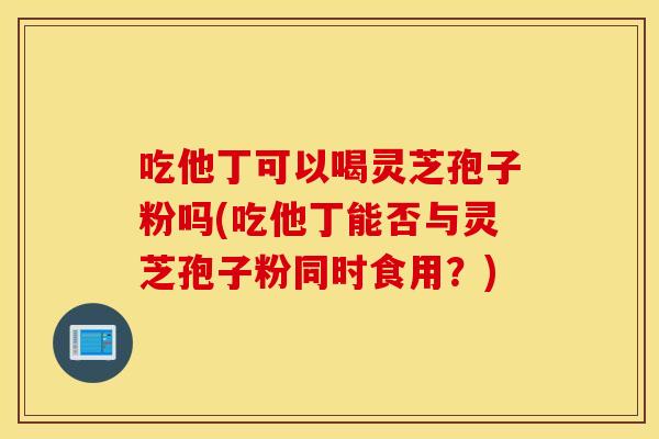 吃他丁可以喝灵芝孢子粉吗(吃他丁能否与灵芝孢子粉同时食用？)
