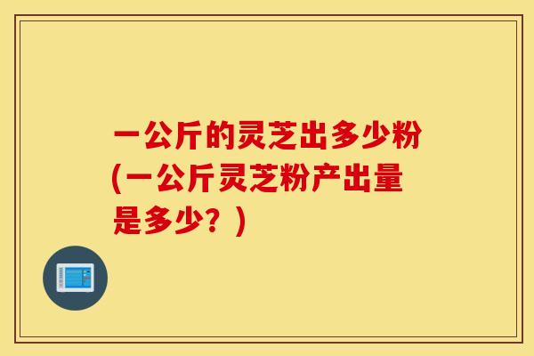 一公斤的灵芝出多少粉(一公斤灵芝粉产出量是多少？)