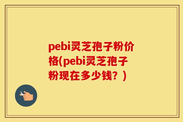 pebi灵芝孢子粉价格(pebi灵芝孢子粉现在多少钱？)