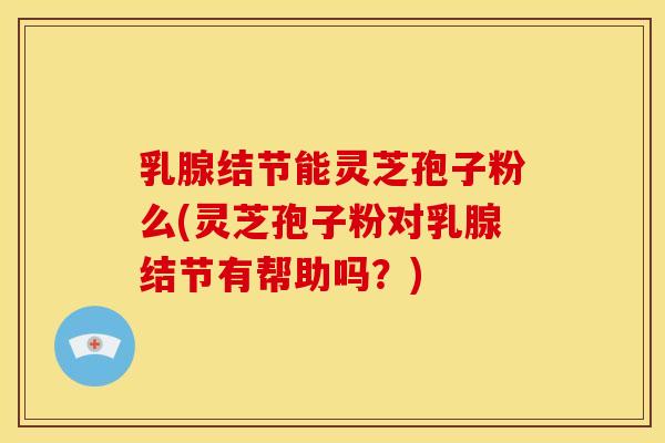 乳腺结节能灵芝孢子粉么(灵芝孢子粉对乳腺结节有帮助吗？)