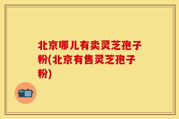 北京哪儿有卖灵芝孢子粉(北京有售灵芝孢子粉)