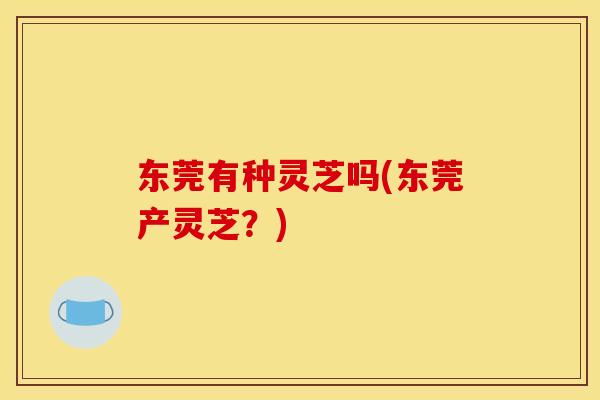 东莞有种灵芝吗(东莞产灵芝？)