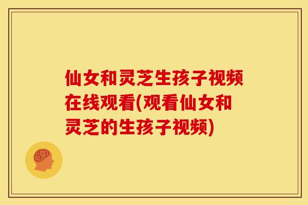 仙女和灵芝生孩子视频在线观看(观看仙女和灵芝的生孩子视频)