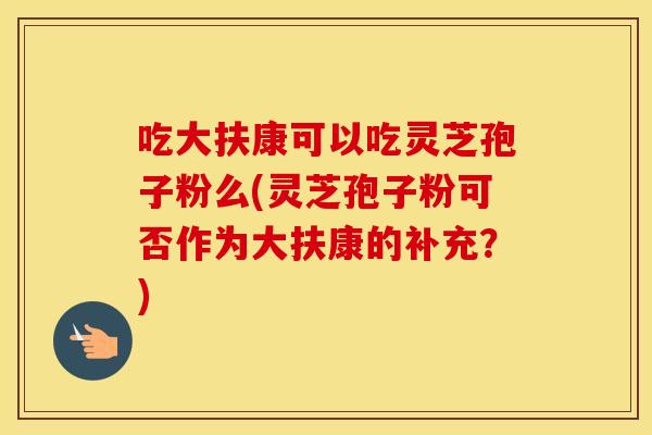 吃大扶康可以吃灵芝孢子粉么(灵芝孢子粉可否作为大扶康的补充？)