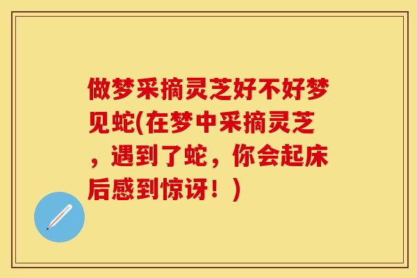 做梦采摘灵芝好不好梦见蛇(在梦中采摘灵芝，遇到了蛇，你会起床后感到惊讶！)