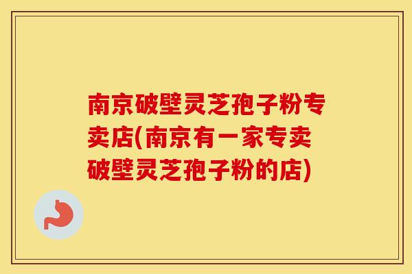 南京破壁灵芝孢子粉专卖店(南京有一家专卖破壁灵芝孢子粉的店)