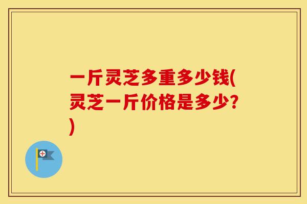 一斤灵芝多重多少钱(灵芝一斤价格是多少？)