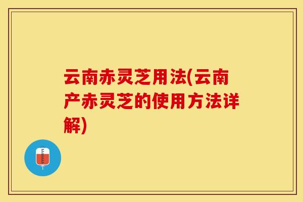 云南赤灵芝用法(云南产赤灵芝的使用方法详解)