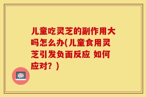 儿童吃灵芝的副作用大吗怎么办(儿童食用灵芝引发负面反应 如何应对？)