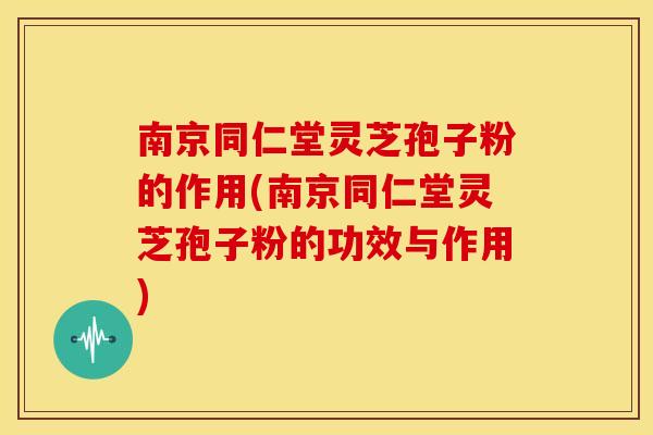 南京同仁堂灵芝孢子粉的作用(南京同仁堂灵芝孢子粉的功效与作用)