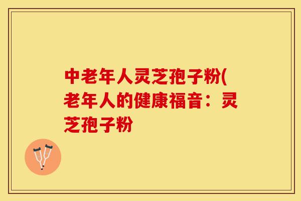 中老年人灵芝孢子粉(老年人的健康福音：灵芝孢子粉