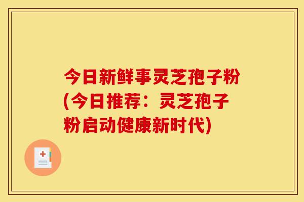 今日新鲜事灵芝孢子粉(今日推荐：灵芝孢子粉启动健康新时代)