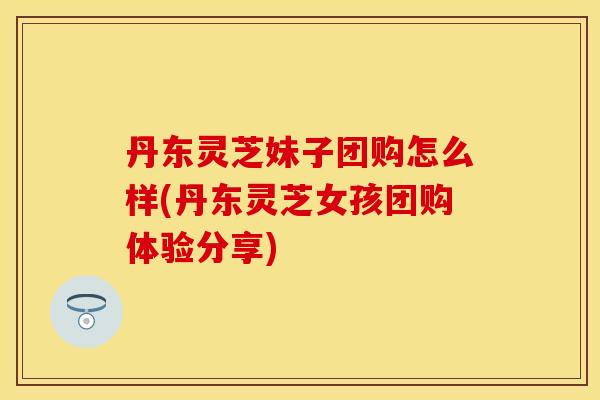 丹东灵芝妹子团购怎么样(丹东灵芝女孩团购体验分享)
