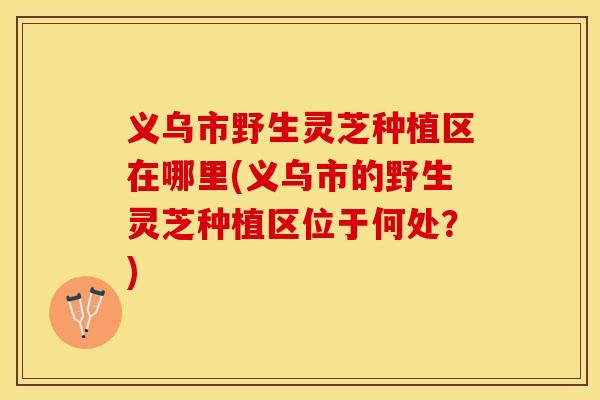 义乌市野生灵芝种植区在哪里(义乌市的野生灵芝种植区位于何处？)