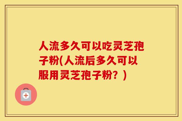 人流多久可以吃灵芝孢子粉(人流后多久可以服用灵芝孢子粉？)