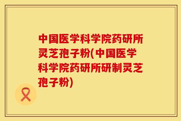 中国医学科学院药研所灵芝孢子粉(中国医学科学院药研所研制灵芝孢子粉)