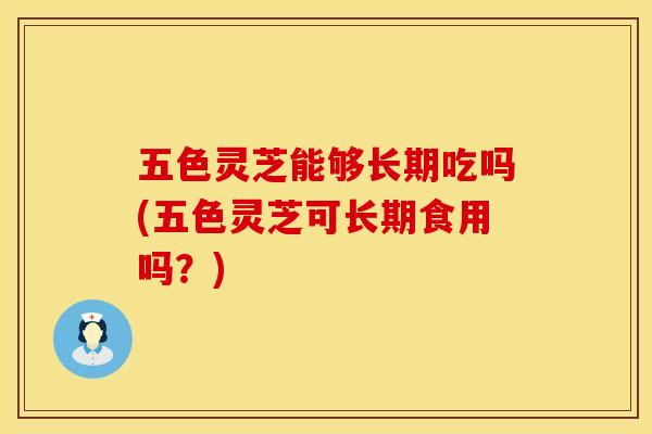 五色灵芝能够长期吃吗(五色灵芝可长期食用吗？)