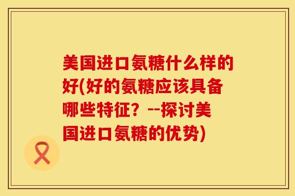美国进口氨糖什么样的好(好的氨糖应该具备哪些特征？--探讨美国进口氨糖的优势)