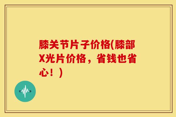 膝关节片子价格(膝部X光片价格，省钱也省心！)