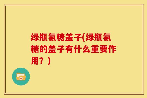 绿瓶氨糖盖子(绿瓶氨糖的盖子有什么重要作用？)
