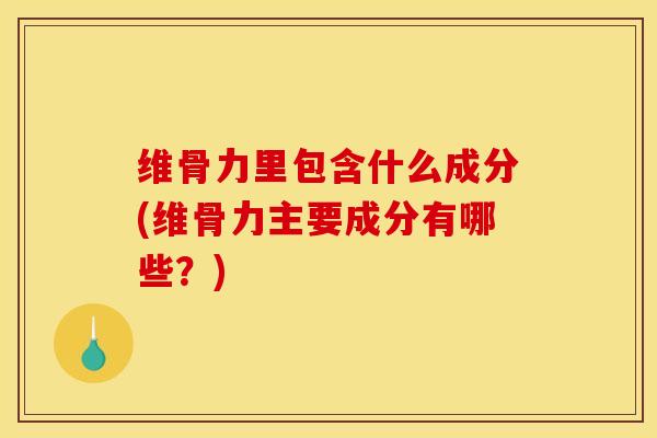 维骨力里包含什么成分(维骨力主要成分有哪些？)
