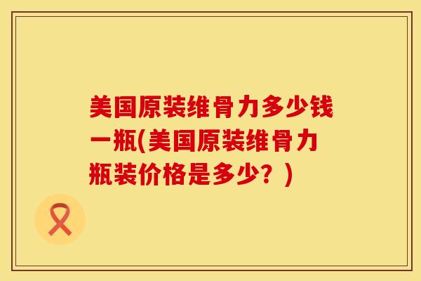 美国原装维骨力多少钱一瓶(美国原装维骨力瓶装价格是多少？)