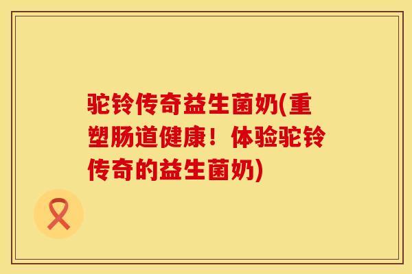 驼铃传奇益生菌奶(重塑肠道健康！体验驼铃传奇的益生菌奶)