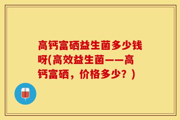 高钙富硒益生菌多少钱呀(高效益生菌——高钙富硒，价格多少？)