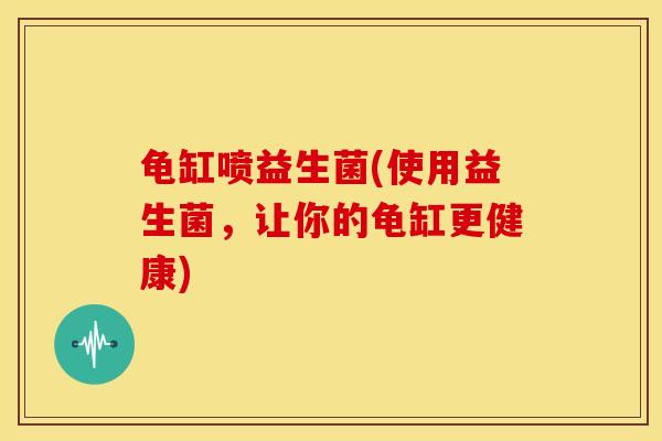 龟缸喷益生菌(使用益生菌，让你的龟缸更健康)
