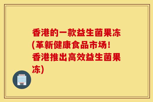 香港的一款益生菌果冻(革新健康食品市场！香港推出高效益生菌果冻)