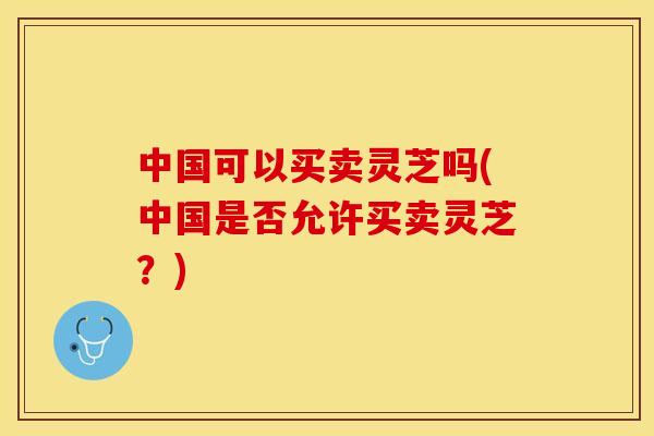 中国可以买卖灵芝吗(中国是否允许买卖灵芝？)