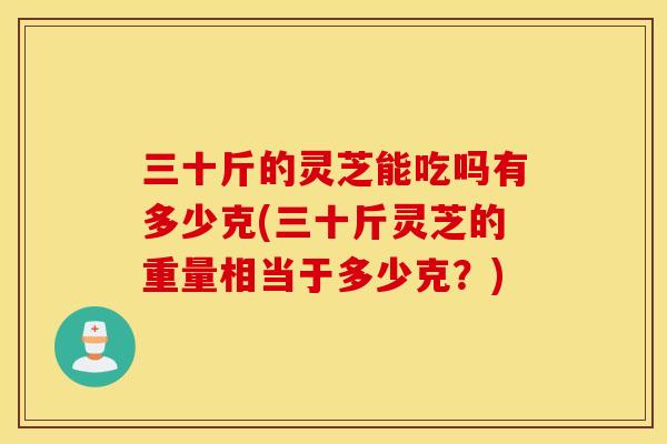 三十斤的灵芝能吃吗有多少克(三十斤灵芝的重量相当于多少克？)