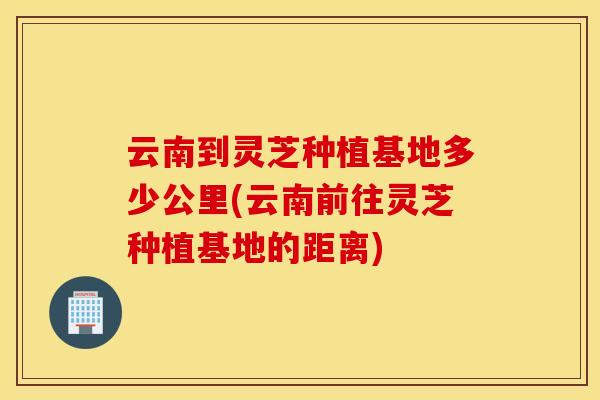 云南到灵芝种植基地多少公里(云南前往灵芝种植基地的距离)