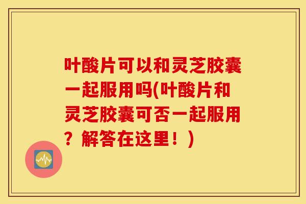 叶酸片可以和灵芝胶囊一起服用吗(叶酸片和灵芝胶囊可否一起服用？解答在这里！)