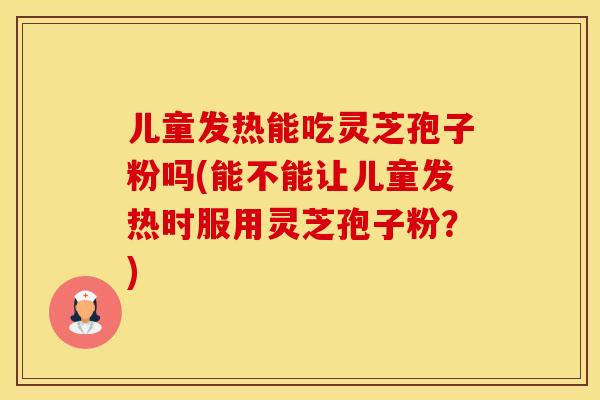 儿童发热能吃灵芝孢子粉吗(能不能让儿童发热时服用灵芝孢子粉？)