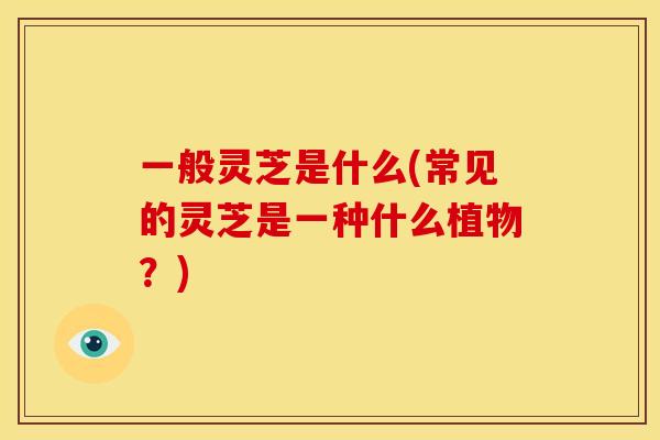 一般灵芝是什么(常见的灵芝是一种什么植物？)