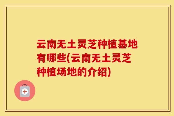 云南无土灵芝种植基地有哪些(云南无土灵芝种植场地的介绍) 云南无土灵芝种植基地有哪些(云南无土灵芝种植场地的介绍)