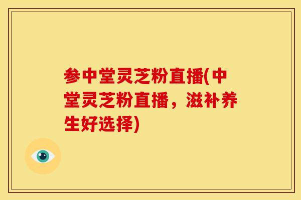 参中堂灵芝粉直播(中堂灵芝粉直播，滋补养生好选择)