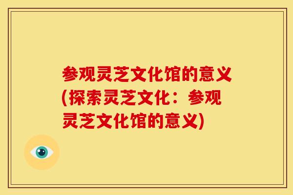 参观灵芝文化馆的意义(探索灵芝文化：参观灵芝文化馆的意义)