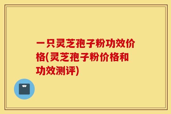 一只灵芝孢子粉功效价格(灵芝孢子粉价格和功效测评)