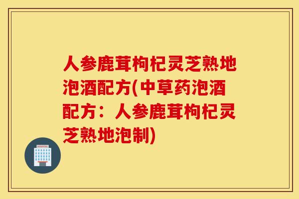 人参鹿茸枸杞灵芝熟地泡酒配方(中草药泡酒配方：人参鹿茸枸杞灵芝熟地泡制)