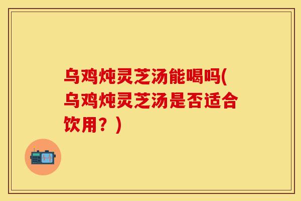 乌鸡炖灵芝汤能喝吗(乌鸡炖灵芝汤是否适合饮用？)