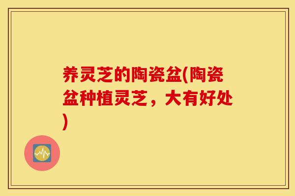 养灵芝的陶瓷盆(陶瓷盆种植灵芝，大有好处)