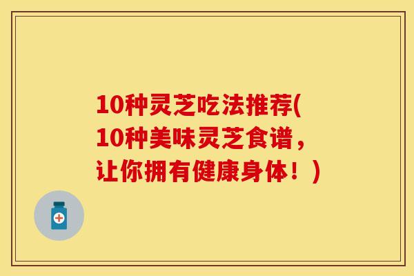 10种灵芝吃法推荐(10种美味灵芝食谱，让你拥有健康身体！)